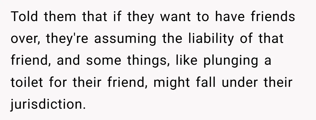 Told them that if they want to have friends over, they're assuming the liability of that friend, and some things, like plunging a toilet for their friend, might fall under...