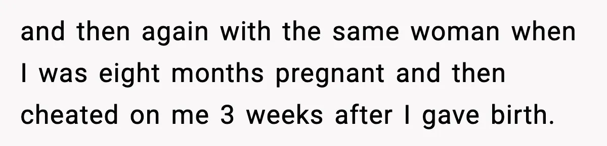and then again with the same woman when I was eight months pregnant and then cheated on me 3 weeks after I gave birth.
