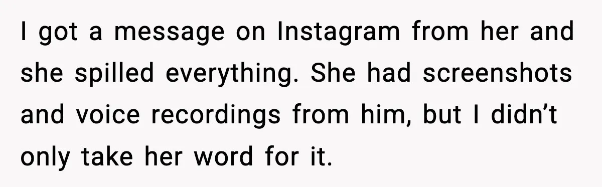 I got a message on Instagram from her and she spilled everything. She had screenshots and voice recordings from him, but I didn’t only take her word for it.