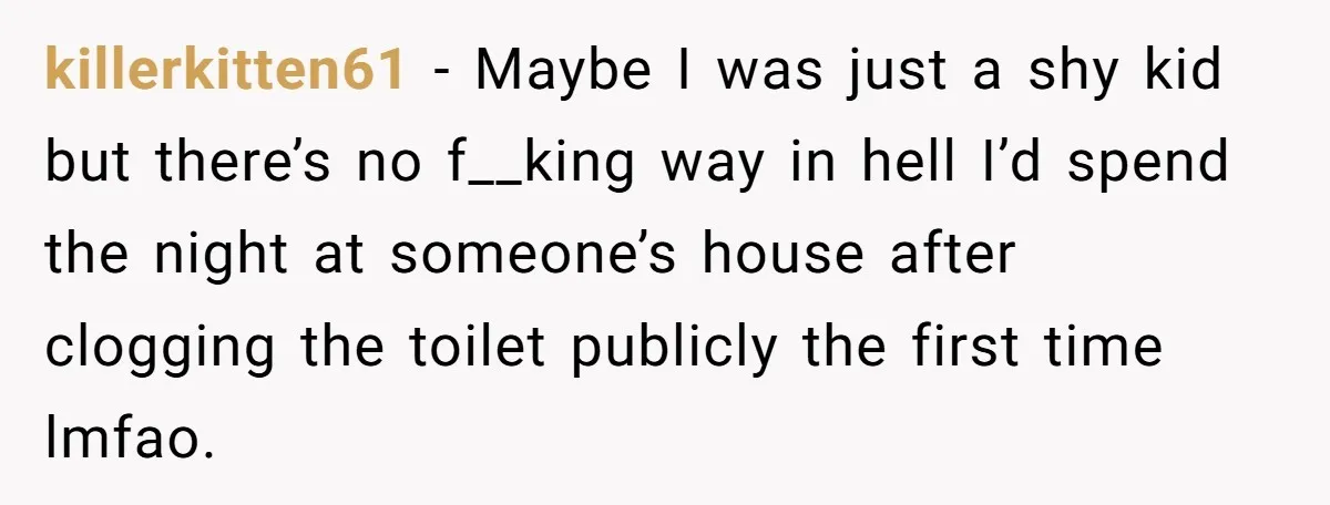 killerkitten61 − Maybe I was just a shy kid but there’s no f__king way in hell I’d spend the night at someone’s house after clogging the toilet publicly the first...