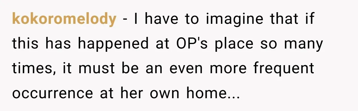 kokoromelody − I have to imagine that if this has happened at OP's place so many times, it must be an even more frequent occurrence at her own home...