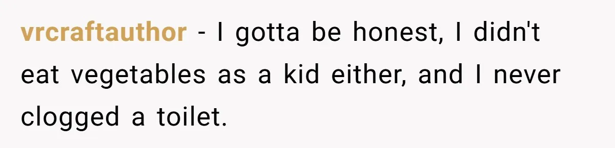 vrcraftauthor − I gotta be honest, I didn't eat vegetables as a kid either, and I never clogged a toilet.