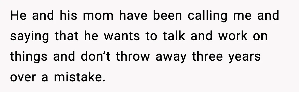 He and his mom have been calling me and saying that he wants to talk and work on things and don’t throw away three years over a mistake.