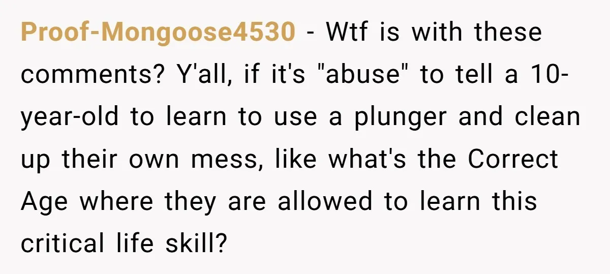 Proof-Mongoose4530 − Wtf is with these comments? Y'all, if it's "abuse" to tell a 10-year-old to learn to use a plunger and clean up their own mess, like what's the...