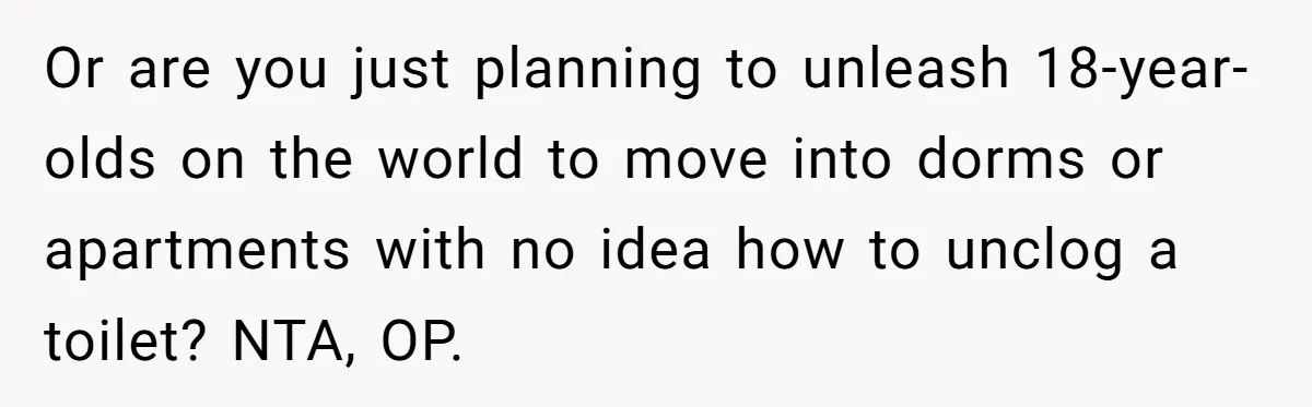 Or are you just planning to unleash 18-year-olds on the world to move into dorms or apartments with no idea how to unclog a toilet? NTA, OP.