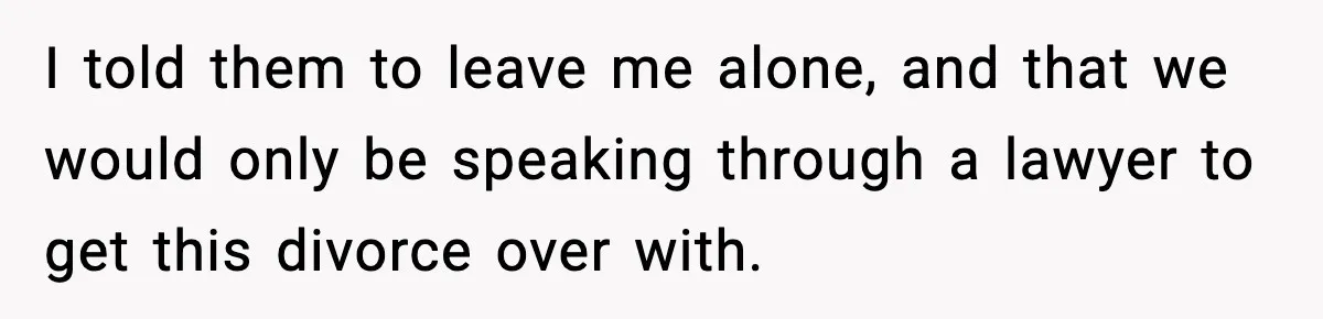 I told them to leave me alone, and that we would only be speaking through a lawyer to get this divorce over with.