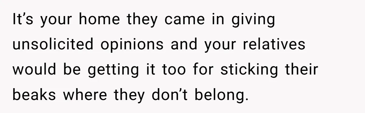 It’s your home they came in giving unsolicited opinions and your relatives would be getting it too for sticking their beaks where they don’t belong.