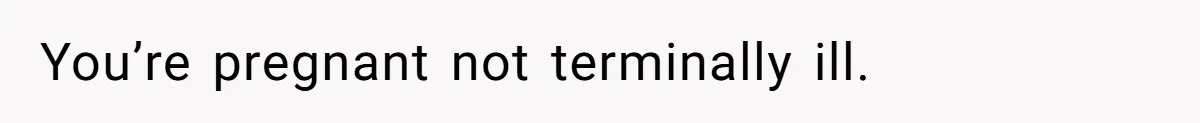 You’re pregnant not terminally ill.