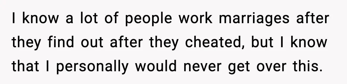 I know a lot of people work marriages after they find out after they cheated, but I know that I personally would never get over this.