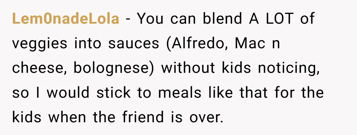 Lem0nadeLola − You can blend A LOT of veggies into sauces (Alfredo, Mac n cheese, bolognese) without kids noticing, so I would stick to meals like that for the kids...