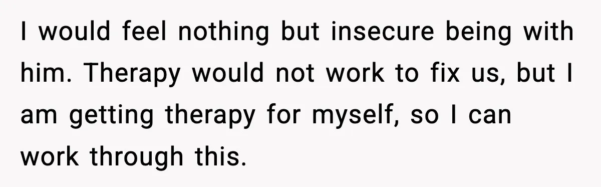I would feel nothing but insecure being with him. Therapy would not work to fix us, but I am getting therapy for myself, so I can work through this.