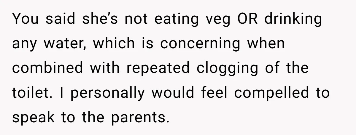You said she’s not eating veg OR drinking any water, which is concerning when combined with repeated clogging of the toilet. I personally would feel compelled to speak to the...