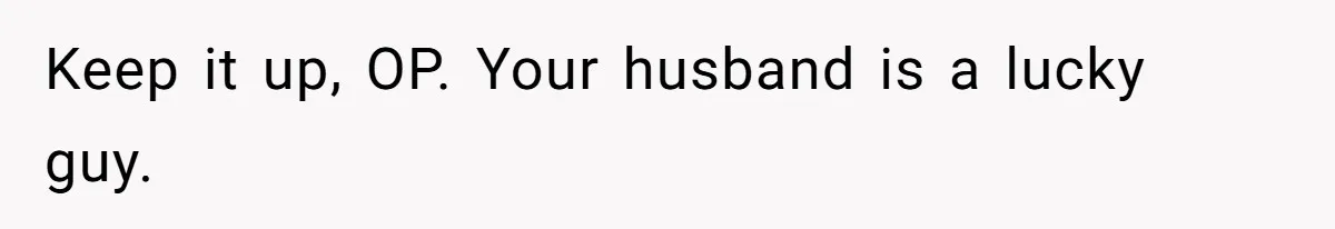Keep it up, OP. Your husband is a lucky guy.