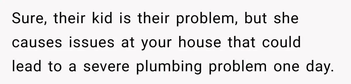 Sure, their kid is their problem, but she causes issues at your house that could lead to a severe plumbing problem one day.
