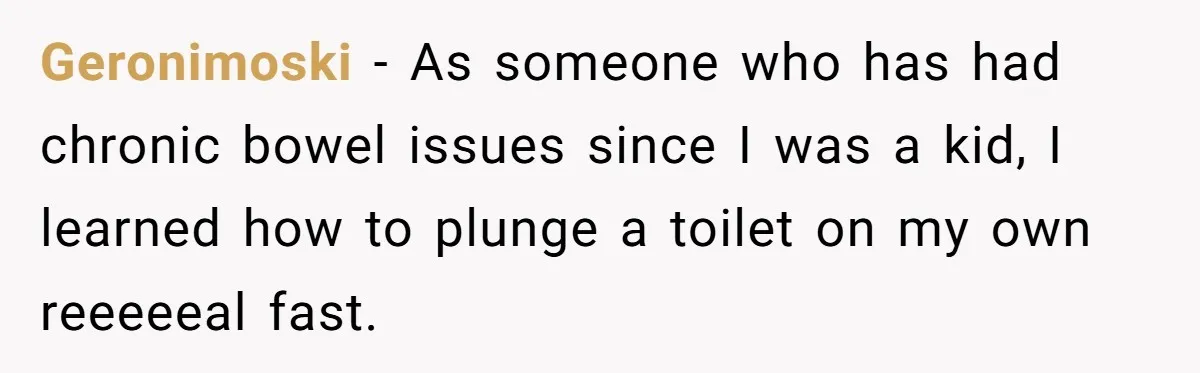 Geronimoski − As someone who has had chronic bowel issues since I was a kid, I learned how to plunge a toilet on my own reeeeeal fast.