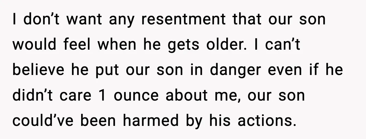 I don’t want any resentment that our son would feel when he gets older. I can’t believe he put our son in danger even if he didn’t care 1 ounce...
