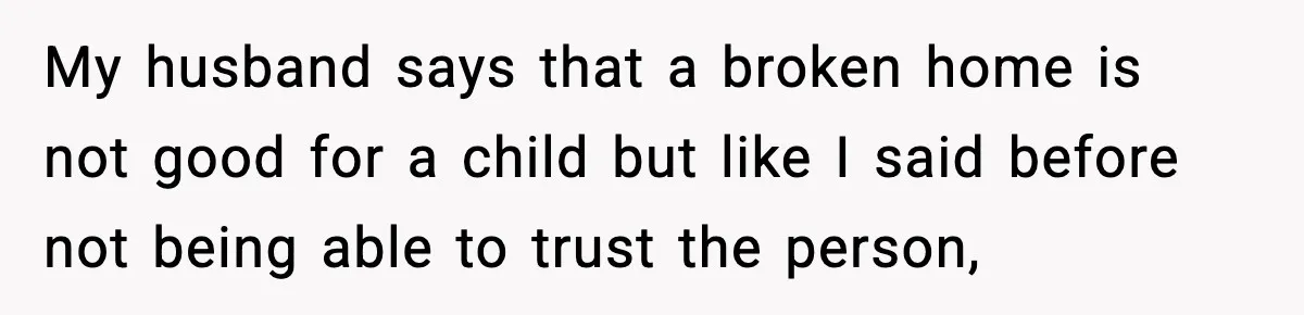 My husband says that a broken home is not good for a child but like I said before not being able to trust the person,