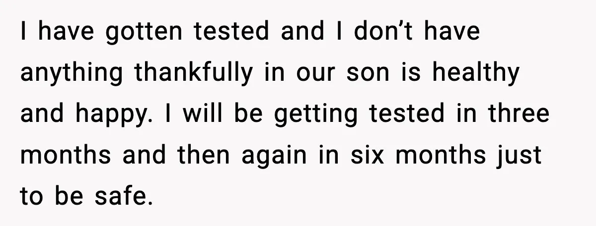 I have gotten tested and I don’t have anything thankfully in our son is healthy and happy. I will be getting tested in three months and then again in six...