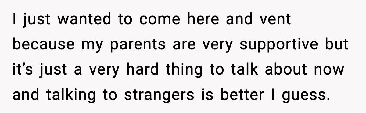 I just wanted to come here and vent because my parents are very supportive but it’s just a very hard thing to talk about now and talking to strangers is...