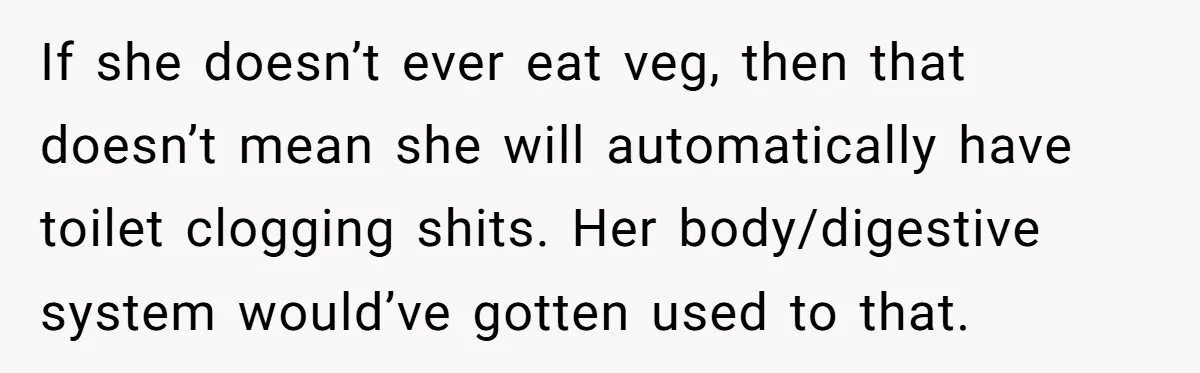 If she doesn’t ever eat veg, then that doesn’t mean she will automatically have toilet clogging shits. Her body/digestive system would’ve gotten used to that.