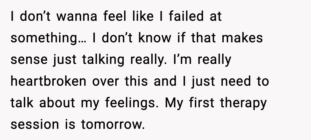 I don’t wanna feel like I failed at something… I don’t know if that makes sense just talking really. I’m really heartbroken over this and I just need to talk...