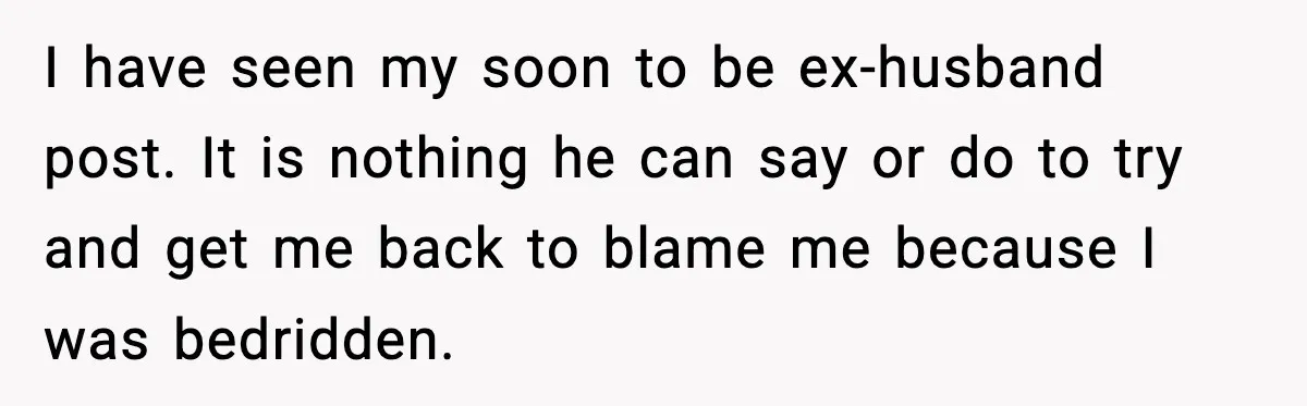 I have seen my soon to be ex-husband post. It is nothing he can say or do to try and get me back to blame me because I was bedridden.
