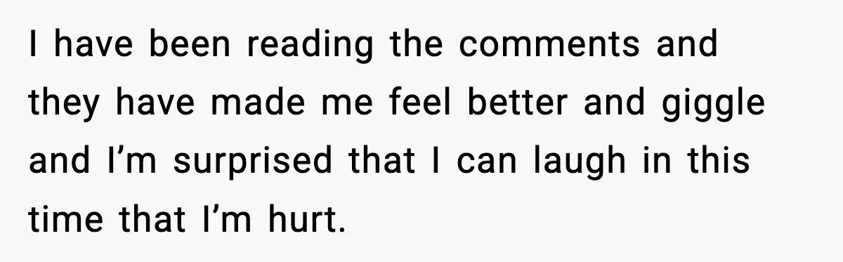 I have been reading the comments and they have made me feel better and giggle and I’m surprised that I can laugh in this time that I’m hurt.