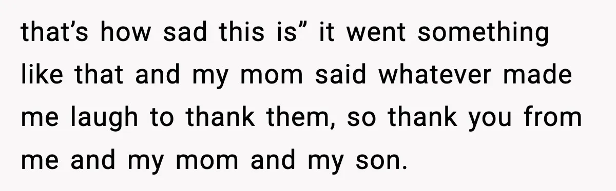 that’s how sad this is” it went something like that and my mom said whatever made me laugh to thank them, so thank you from me and my mom and...