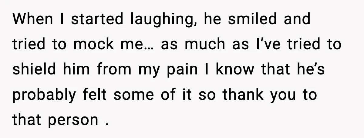 When I started laughing, he smiled and tried to mock me… as much as I’ve tried to shield him from my pain I know that he’s probably felt some of...