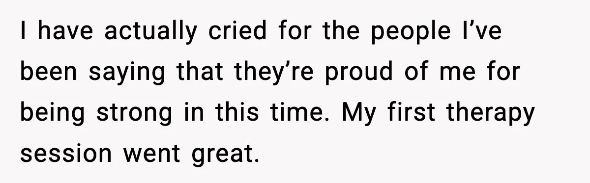 I have actually cried for the people I’ve been saying that they’re proud of me for being strong in this time. My first therapy session went great.