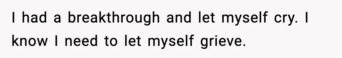 I had a breakthrough and let myself cry. I know I need to let myself grieve.