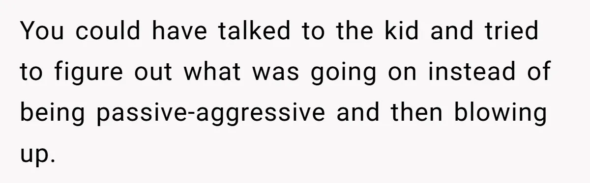 You could have talked to the kid and tried to figure out what was going on instead of being passive-aggressive and then blowing up.