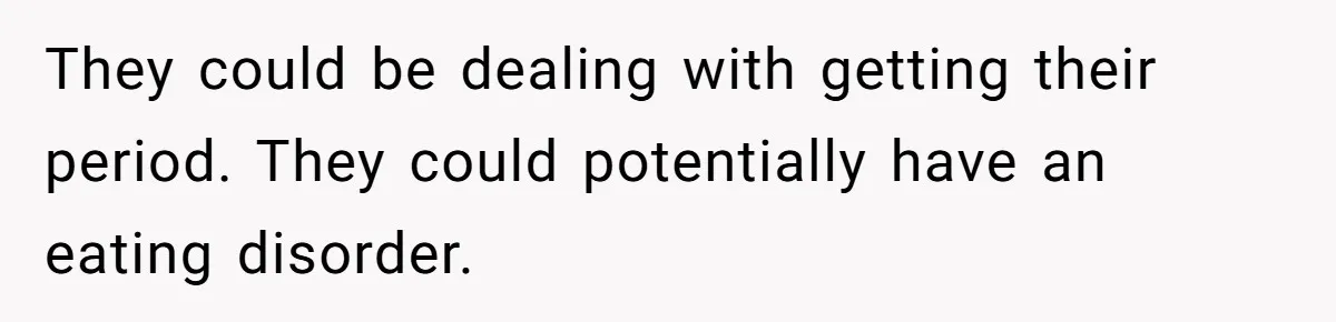 They could be dealing with getting their period. They could potentially have an eating disorder.