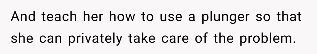 And teach her how to use a plunger so that she can privately take care of the problem.