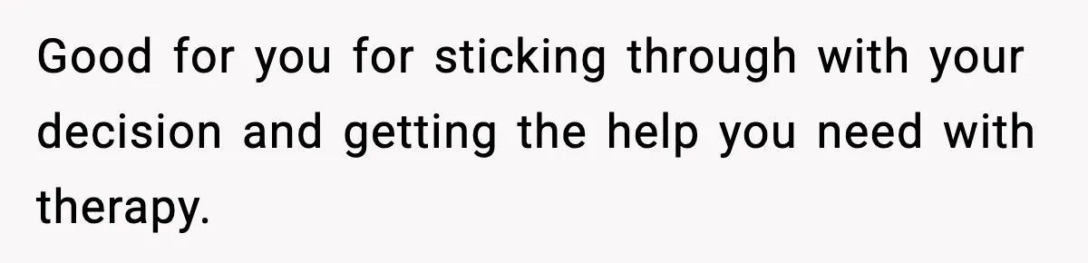 Good for you for sticking through with your decision and getting the help you need with therapy.