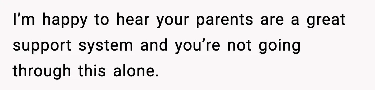 I’m happy to hear your parents are a great support system and you’re not going through this alone.