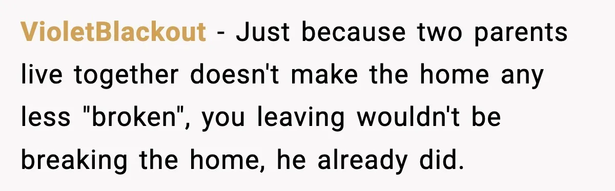 VioletBlackout - Just because two parents live together doesn't make the home any less "broken", you leaving wouldn't be breaking the home, he already did.