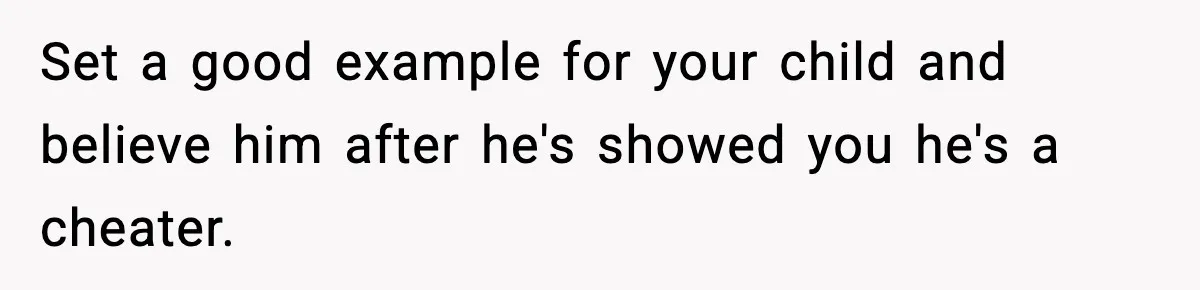 Set a good example for your child and believe him after he's showed you he's a cheater.