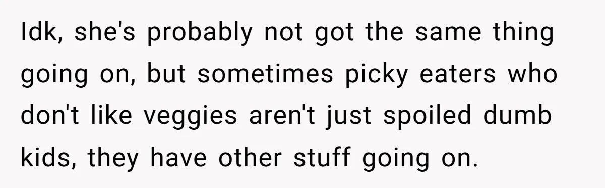 Idk, she's probably not got the same thing going on, but sometimes picky eaters who don't like veggies aren't just spoiled dumb kids, they have other stuff going on.