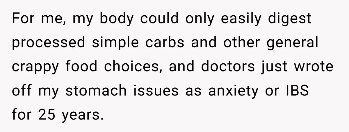 For me, my body could only easily digest processed simple carbs and other general crappy food choices, and doctors just wrote off my stomach issues as anxiety or IBS for...