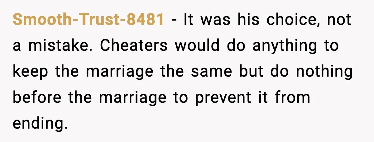 Smooth-Trust-8481 - It was his choice, not a mistake. Cheaters would do anything to keep the marriage the same but do nothing before the marriage to prevent it from ending.