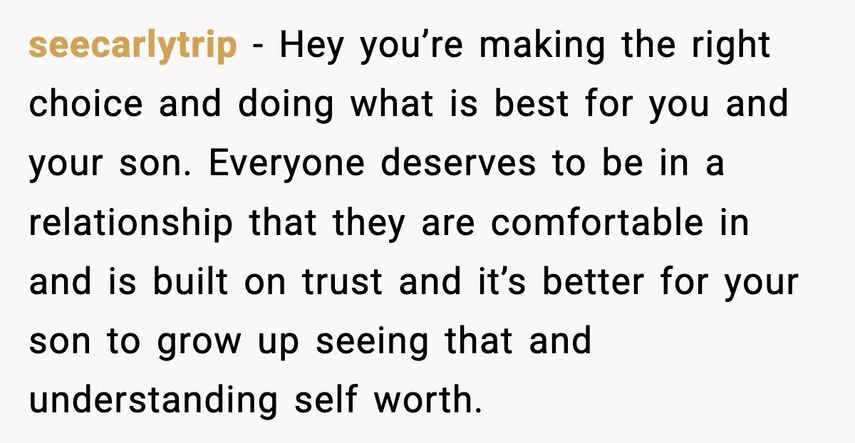 seecarlytrip - Hey you’re making the right choice and doing what is best for you and your son. Everyone deserves to be in a relationship that they are comfortable in...