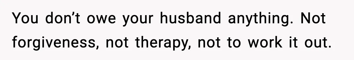 You don’t owe your husband anything. Not forgiveness, not therapy, not to work it out.