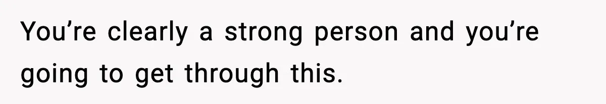 You’re clearly a strong person and you’re going to get through this.
