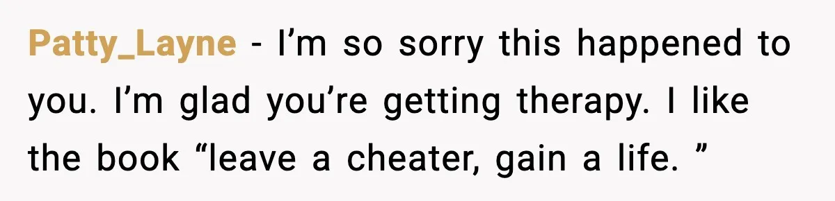 Patty_Layne - I’m so sorry this happened to you. I’m glad you’re getting therapy. I like the book “leave a cheater, gain a life. ”
