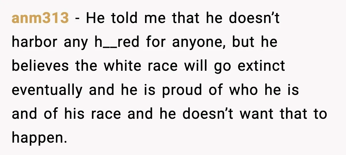anm313 - He told me that he doesn’t harbor any h__red for anyone, but he believes the white race will go extinct eventually and he is proud of who he...