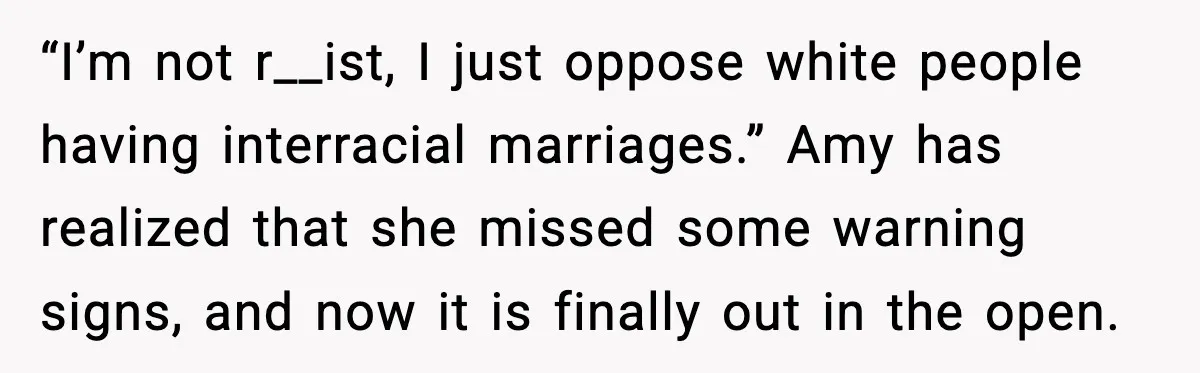 “I’m not r__ist, I just oppose white people having interracial marriages.” Amy has realized that she missed some warning signs, and now it is finally out in the open.