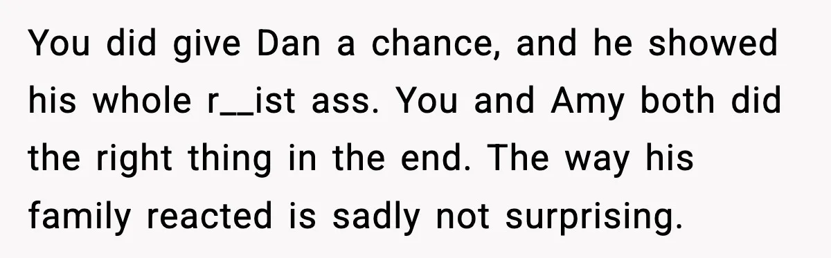 You did give Dan a chance, and he showed his whole r__ist ass. You and Amy both did the right thing in the end. The way his family reacted is...
