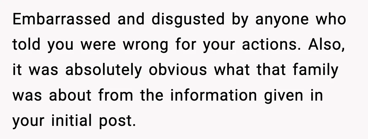 Embarrassed and disgusted by anyone who told you were wrong for your actions. Also, it was absolutely obvious what that family was about from the information given in your initial...