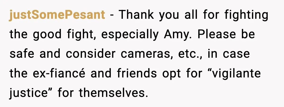 justSomePesant - Thank you all for fighting the good fight, especially Amy. Please be safe and consider cameras, etc., in case the ex-fiancé and friends opt for “vigilante justice” for...